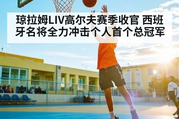 琼拉姆LIV高尔夫赛季收官 西班牙名将全力冲击个人首个总冠军