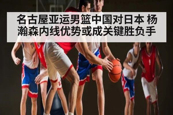 名古屋亚运男篮中国对日本 杨瀚森内线优势或成关键胜负手
