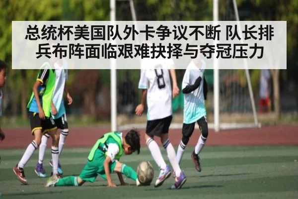 总统杯美国队外卡争议不断 队长排兵布阵面临艰难抉择与夺冠压力
