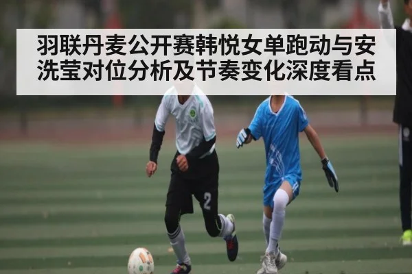 羽联丹麦公开赛韩悦女单跑动与安洗莹对位分析及节奏变化深度看点