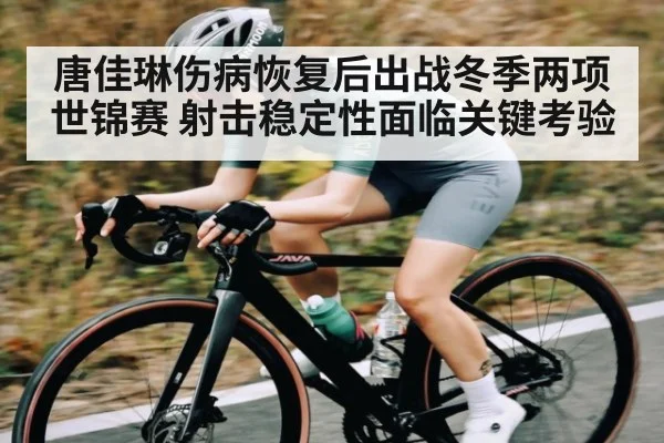 唐佳琳伤病恢复后出战冬季两项世锦赛 射击稳定性面临关键考验