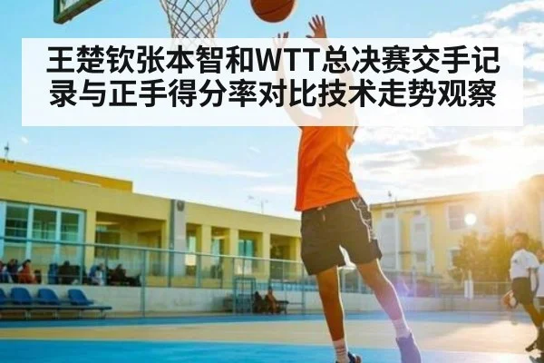 王楚钦张本智和WTT总决赛交手记录与正手得分率对比技术走势观察