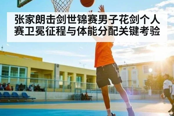 张家朗击剑世锦赛男子花剑个人赛卫冕征程与体能分配关键考验